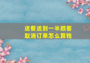 送餐送到一半顾客取消订单怎么算钱