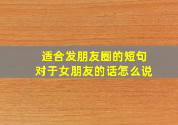 适合发朋友圈的短句对于女朋友的话怎么说