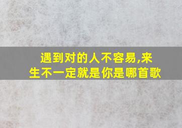 遇到对的人不容易,来生不一定就是你是哪首歌