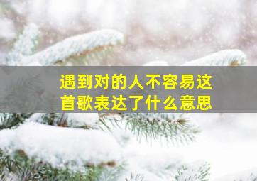 遇到对的人不容易这首歌表达了什么意思