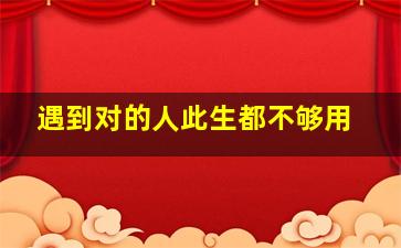 遇到对的人此生都不够用