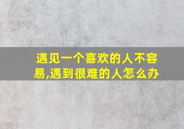 遇见一个喜欢的人不容易,遇到很难的人怎么办