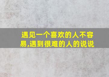 遇见一个喜欢的人不容易,遇到很难的人的说说