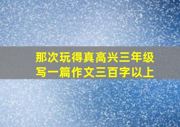 那次玩得真高兴三年级写一篇作文三百字以上