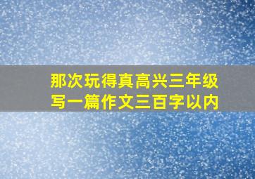 那次玩得真高兴三年级写一篇作文三百字以内