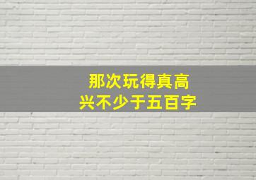 那次玩得真高兴不少于五百字