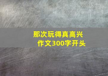 那次玩得真高兴作文300字开头