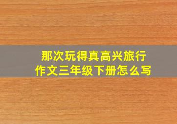 那次玩得真高兴旅行作文三年级下册怎么写