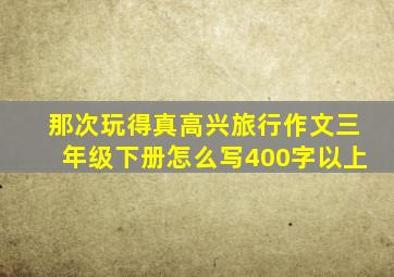 那次玩得真高兴旅行作文三年级下册怎么写400字以上