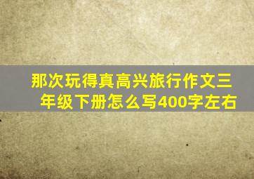 那次玩得真高兴旅行作文三年级下册怎么写400字左右