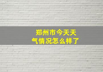 郑州市今天天气情况怎么样了