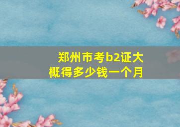 郑州市考b2证大概得多少钱一个月