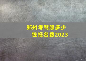 郑州考驾照多少钱报名费2023