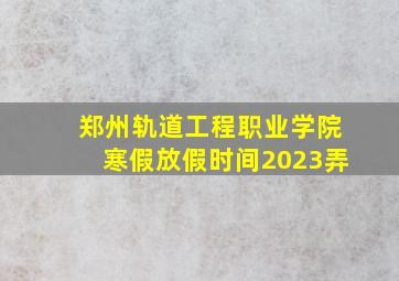 郑州轨道工程职业学院寒假放假时间2023弄