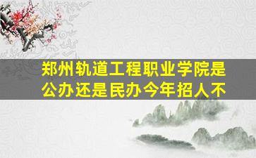 郑州轨道工程职业学院是公办还是民办今年招人不