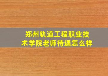 郑州轨道工程职业技术学院老师待遇怎么样