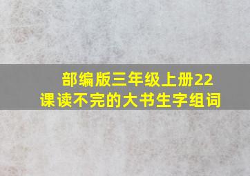 部编版三年级上册22课读不完的大书生字组词