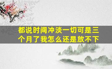 都说时间冲淡一切可是三个月了我怎么还是放不下