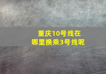 重庆10号线在哪里换乘3号线呢