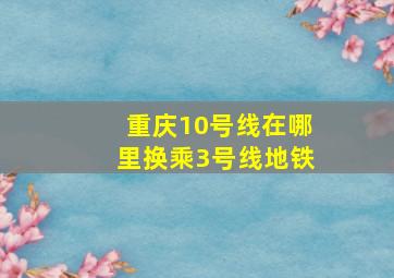 重庆10号线在哪里换乘3号线地铁