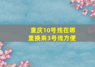 重庆10号线在哪里换乘3号线方便