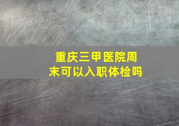 重庆三甲医院周末可以入职体检吗