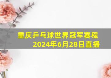 重庆乒乓球世界冠军赛程2024年6月28日直播