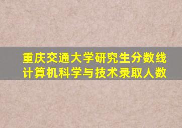 重庆交通大学研究生分数线计算机科学与技术录取人数