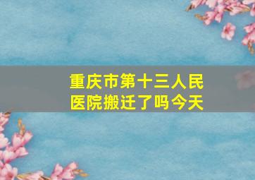 重庆市第十三人民医院搬迁了吗今天