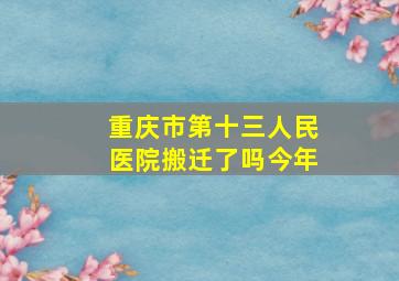 重庆市第十三人民医院搬迁了吗今年