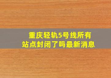 重庆轻轨5号线所有站点封闭了吗最新消息