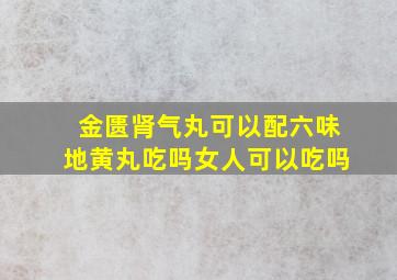 金匮肾气丸可以配六味地黄丸吃吗女人可以吃吗