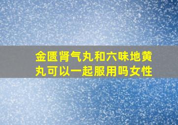 金匮肾气丸和六味地黄丸可以一起服用吗女性