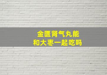 金匮肾气丸能和大枣一起吃吗