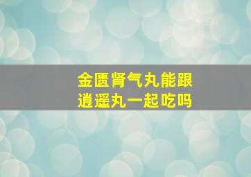 金匮肾气丸能跟逍遥丸一起吃吗