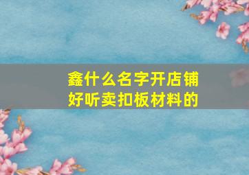 鑫什么名字开店铺好听卖扣板材料的