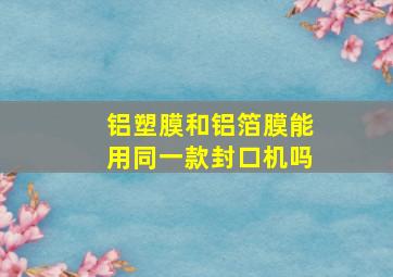 铝塑膜和铝箔膜能用同一款封口机吗