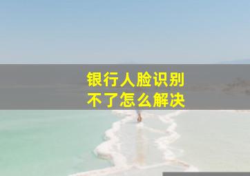 银行人脸识别不了怎么解决