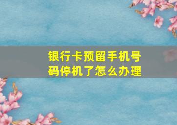 银行卡预留手机号码停机了怎么办理