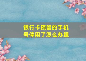 银行卡预留的手机号停用了怎么办理