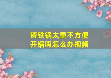 铸铁锅太重不方便开锅吗怎么办视频