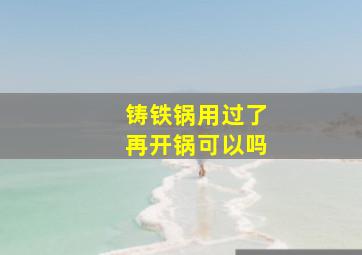 铸铁锅用过了再开锅可以吗