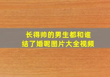 长得帅的男生都和谁结了婚呢图片大全视频