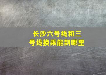 长沙六号线和三号线换乘能到哪里