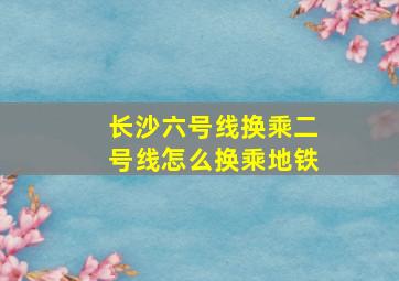 长沙六号线换乘二号线怎么换乘地铁