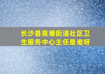 长沙县泉塘街道社区卫生服务中心主任是谁呀