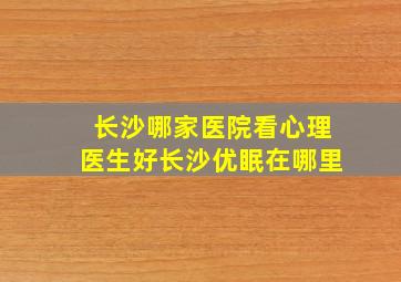 长沙哪家医院看心理医生好长沙优眠在哪里