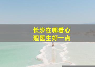 长沙在哪看心理医生好一点