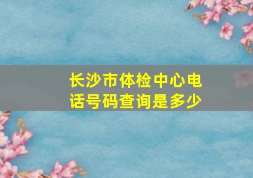 长沙市体检中心电话号码查询是多少