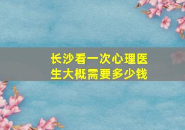 长沙看一次心理医生大概需要多少钱